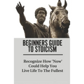 Beginners Guide To Stoicism: Recognize How 'Now' Could Help You Live Life To The Fullest: Beginners Guide For Stoics