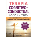 Terapia cognitivo- conductual: ¡sana tu vida!: 5 pasos poderosos para superar la ansiedad y las emociones negativas