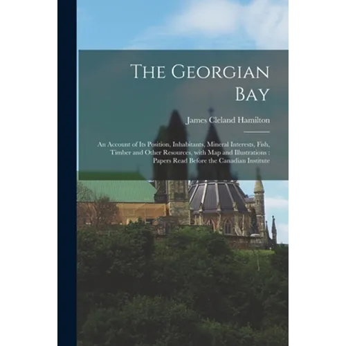 The Georgian Bay [microform]: an Account of Its Position, Inhabitants, Mineral Interests, Fish, Timber and Other Resources, With Map and Illustratio