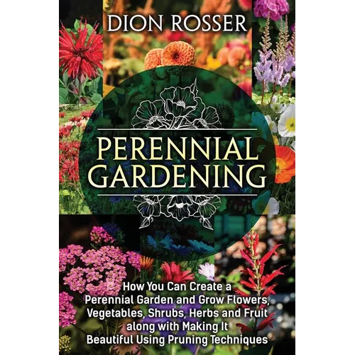 Perennial Gardening: How You Can Create a Perennial Garden and Grow Flowers, Vegetables, Shrubs, Herbs and Fruit along with Making It Beaut