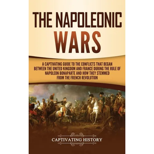 The Napoleonic Wars: A Captivating Guide to the Conflicts That Began Between the United Kingdom and France During the Rule of Napoleon Bonaparte and H