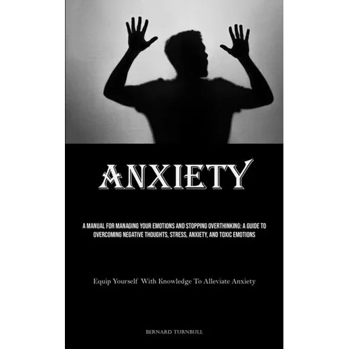 Anxiety: A Manual For Managing Your Emotions And Stopping Overthinking: A Guide To Overcoming Negative Thoughts, Stress, Anxiety, And Toxic Emotions (