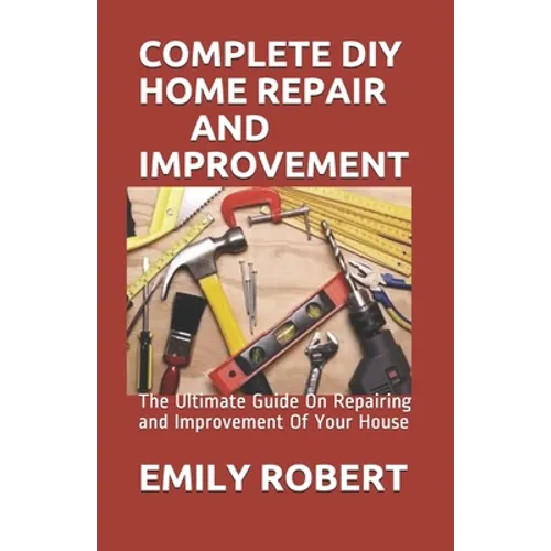 Complete DIY Home Repair and Improvement: The Ultimate Guide On Repairing and Improvement Of Your House