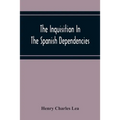 The Inquisition In The Spanish Dependencies: Sicily - Naples - Sardinia - Milan - The Canaries - Mexico - Peru - New Granada