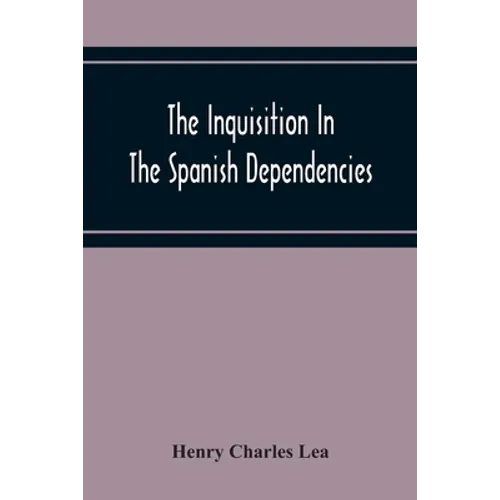 The Inquisition In The Spanish Dependencies: Sicily - Naples - Sardinia - Milan - The Canaries - Mexico - Peru - New Granada