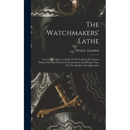 The Watchmakers' Lathe: Its Use And Abuse. A Study Of The Lathe In Its Various Forms, Past And Present, Its Construction And Proper Uses. For