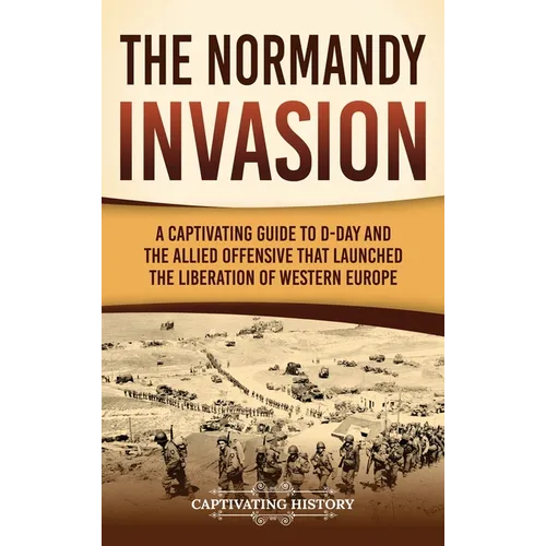 The Normandy Invasion: A Captivating Guide to D-Day and the Allied Offensive That Launched the Liberation of Western Europe