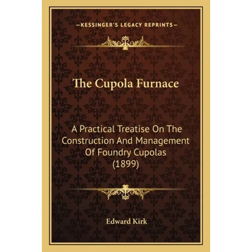 The Cupola Furnace: A Practical Treatise On The Construction And Management Of Foundry Cupolas (1899)