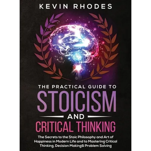 The Practical Guide to Stoicism and Critical Thinking: The Secrets to the Stoic Philosophy and Art of Happiness in Modern Life and to Mastering Critic