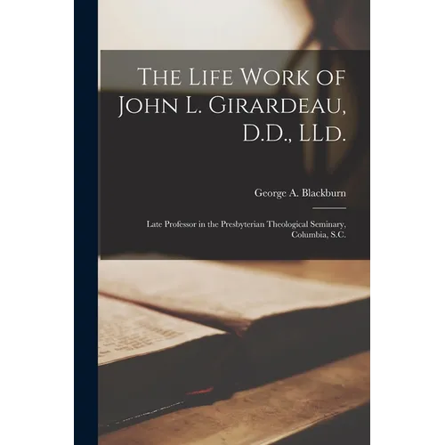 The Life Work of John L. Girardeau, D.D., LLd.: Late Professor in the Presbyterian Theological Seminary, Columbia, S.C.