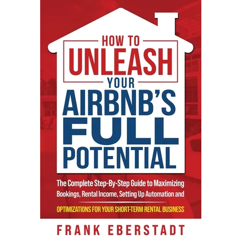 How to Unleash Your Airbnb's Full Potential: The Complete Step-By-Step Guide to Maximizing Bookings, Rental Income, Setting up Automation and Optimiza