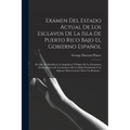 Exámen Del Estado Actual De Los Esclavos De La Isla De Puerto Rico Bajo El Gobierno Español: En Que Se Manifiesta La Impolítica Y Peligro De La Premat