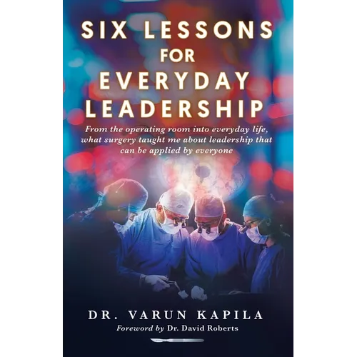 Six Lessons for Everyday Leadership: From the Operating Room Into Everyday Life, What Surgery Taught Me About Leadership That Can Be Applied by Everyo