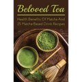 Beloved Tea: Health Benefits Of Matcha And 25 Matcha-Based Drink Recipes: The Amazing Health Benefits Of Matcha
