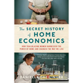 The Secret History of Home Economics: How Trailblazing Women Harnessed the Power of Home and Changed the Way We Live