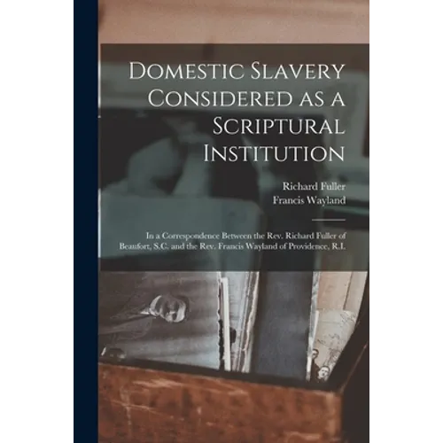 Domestic Slavery Considered as a Scriptural Institution: in a Correspondence Between the Rev. Richard Fuller of Beaufort, S.C. and the Rev. Francis Wa