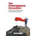 The Courageous Consultant: Seven Keys to Becoming an Exceptional Advisor
