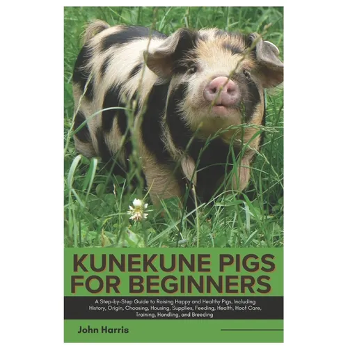 Kunekune Pigs for Beginners: A Step-By-Step Guide to Raising Happy and Healthy Pigs, Including History, Origin, Choosing, Housing, Supplies, Feedin