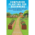 Companion Planting For Beginners: A Guide To Pairing Fruits, Vegetables, Flowers & Herbs For Nutrient-Rich Soil, Higher Yields & Natural Pest Control