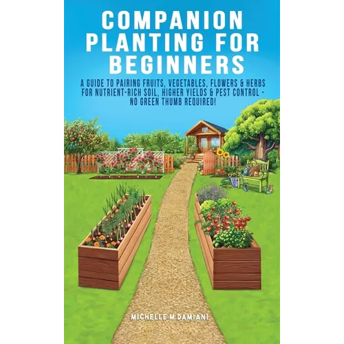 Companion Planting For Beginners: A Guide To Pairing Fruits, Vegetables, Flowers & Herbs For Nutrient-Rich Soil, Higher Yields & Natural Pest Control