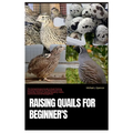 Raising Quails for Beginner's: The Comprehensive Guide to Quail Farming, Covering Everything You Need to Know from Choosing, Housing, Feeding, Breedi