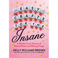 Easy Crafts for the Insane: A Mostly Funny Memoir of Mental Illness and Making Things