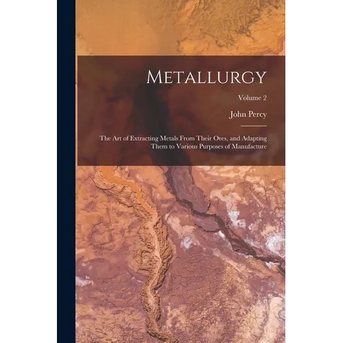 Metallurgy: The Art of Extracting Metals From Their Ores, and Adapting Them to Various Purposes of Manufacture; Volume 2