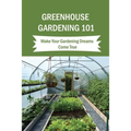 Greenhouse Gardening 101: Make Your Gardening Dreams Come True: How To Start Your Own Greenhouse