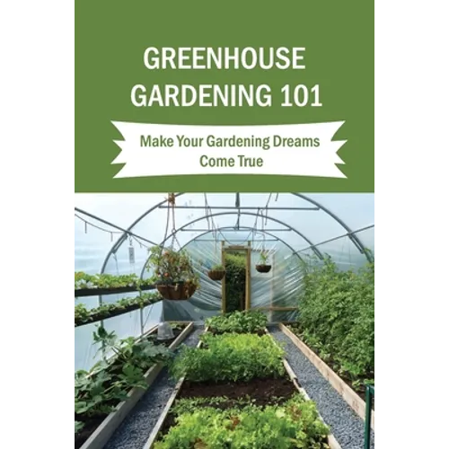 Greenhouse Gardening 101: Make Your Gardening Dreams Come True: How To Start Your Own Greenhouse