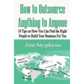 How to Outsource Anything to Anyone: 10 Tips on How You Can Find the Right People to Build Your Business For You