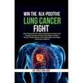 Win The ALK-Positive Lung Cancer Fight: Stop Tumor Growth, Extend Maximum Survival using Targeted Therapy, Minimize Side Effects, Achieve Break Throug