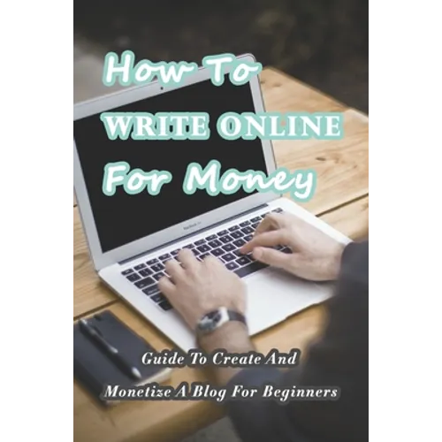 How To Write Online For Money: Guide To Create And Monetize A Blog For Beginners: Make Money Writing Blogs