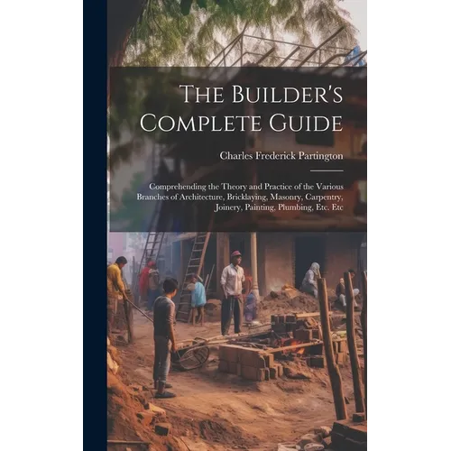 The Builder's Complete Guide: Comprehending the Theory and Practice of the Various Branches of Architecture, Bricklaying, Masonry, Carpentry, Joiner