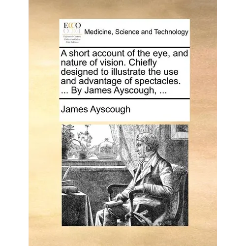 A short account of the eye, and nature of vision. Chiefly designed to illustrate the use and advantage of spectacles. ... By James Ayscough, ...