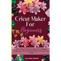 Cricut Maker For Beginners: All You Need To Know About Cricut Maker, Understand The Different Models And How They Work