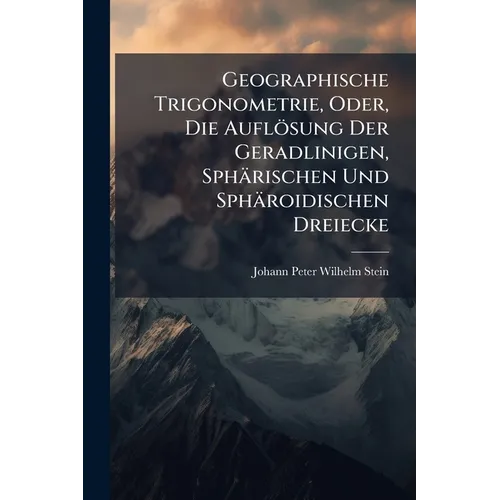 Geographische Trigonometrie, Oder, Die Auflösung Der Geradlinigen, Sphärischen Und Sphäroidischen Dreiecke: Mit Ihrer Anwendung Bei Gröszern Geodätisc