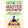 How to Master Breathwork: Learn How to Master Your Breath to Conquer Anxiety, Manage Your Anger and Improve Your Physical Health