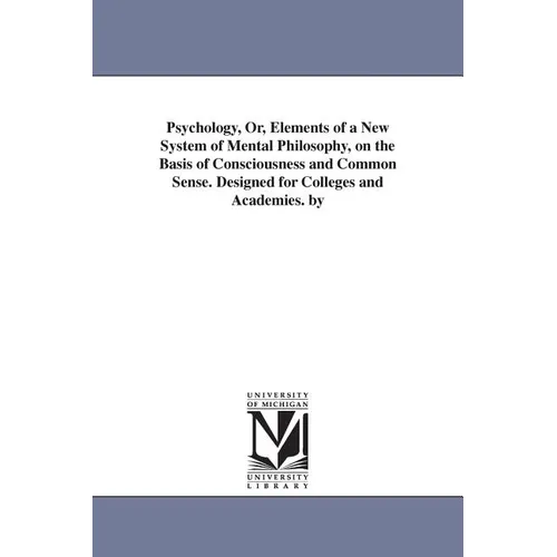 Psychology, Or, Elements of a New System of Mental Philosophy, on the Basis of Consciousness and Common Sense. Designed for Colleges and Academies. by