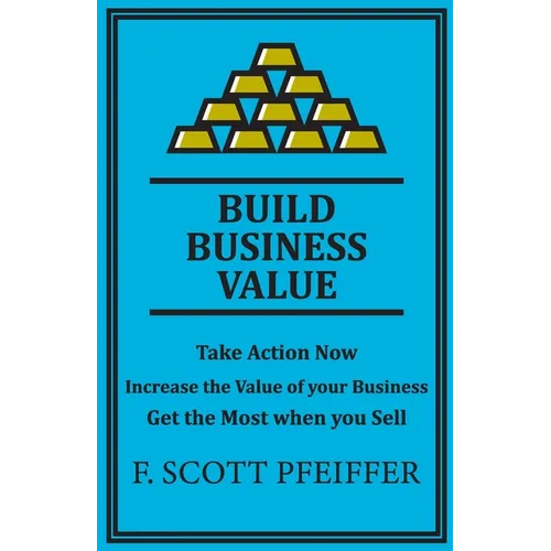 Build Business Value: Take Action Now, Increase the Value of your Business, Get the Most when you Sell