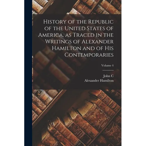 History of the Republic of the United States of America, as Traced in the Writings of Alexander Hamilton and of his Contemporaries; Volume 4