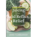 Juicing For Acid Reflux Relief: Quick and Easy Juices, Smoothies and Drinks Recipes To Help Soothe Heartburn, GERD, and LPR Symptoms