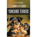 The Complete Guide to Yorkshire Terriers: Learn Everything about How to Find, Train, Raise, Feed, Groom, and Love your new Yorkie Puppy