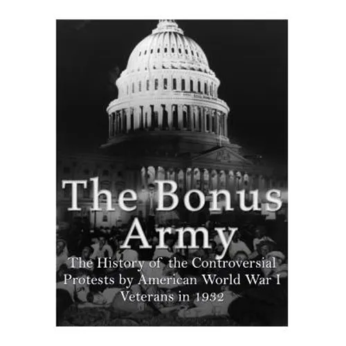 The Bonus Army: The History of the Controversial Protests by American World War I Veterans in 1932