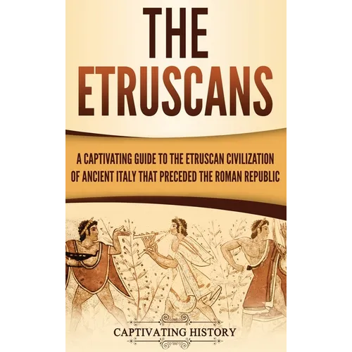 The Etruscans: A Captivating Guide to the Etruscan Civilization of Ancient Italy That Preceded the Roman Republic