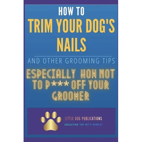 How to Trim Your Dog's Nails and Other Grooming Tips: Especially How Not to P*** Off Your Groomer