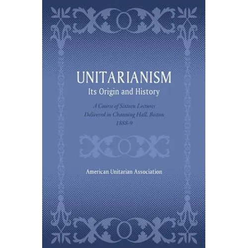 Unitarianism: Its Origin and History: A Course of Sixteen Lectures Delivered in Channing Hall, Boston, 1888-9