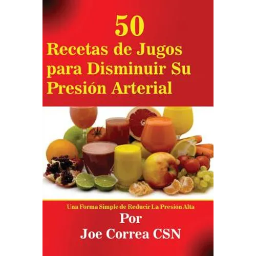 50 Recetas de Jugos para Disminuir Su Presión Arterial: Una Forma Simple de Reducir La Presión Alta