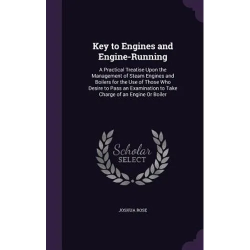 Key to Engines and Engine-Running: A Practical Treatise Upon the Management of Steam Engines and Boilers for the Use of Those Who Desire to Pass an Ex