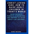 Christ-Loving Kids: HOW TO RAISE GODLY CHILDREN IN TODAY'S WORLD: Fresh Insights, Scriptural Confessions & Prayers for Christian Parents t