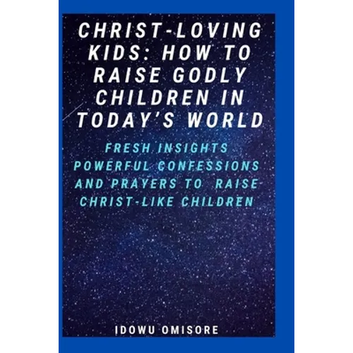 Christ-Loving Kids: HOW TO RAISE GODLY CHILDREN IN TODAY'S WORLD: Fresh Insights, Scriptural Confessions & Prayers for Christian Parents t